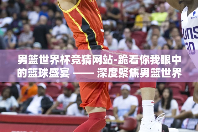 男篮世界杯竞猜网站-跪看你我眼中的篮球盛宴 —— 深度聚焦男篮世界杯竞猜平台