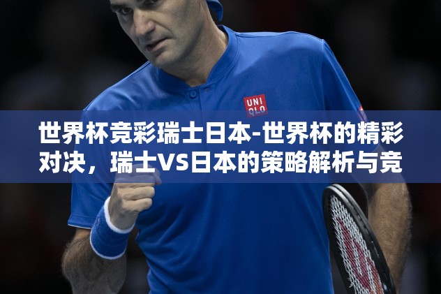 世界杯竞彩瑞士日本-世界杯的精彩对决，瑞士VS日本的策略解析与竞技前瞻
