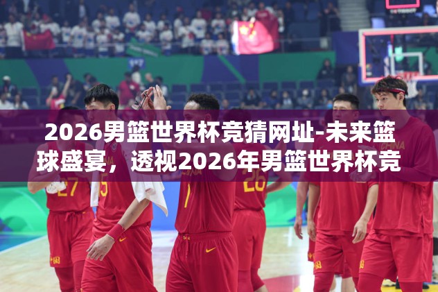 2026男篮世界杯竞猜网址-未来篮球盛宴，透视2026年男篮世界杯竞猜新风尚
